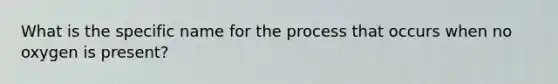 What is the specific name for the process that occurs when no oxygen is present?