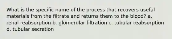 What is the specific name of the process that recovers useful materials from the filtrate and returns them to the blood? a. renal reabsorption b. glomerular filtration c. tubular reabsorption d. tubular secretion