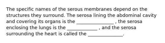 The specific names of the serous membranes depend on the structures they surround. The serosa lining the abdominal cavity and covering its organs is the ________________ , the serosa enclosing the lungs is the _____________ , and the serosa surrounding the heart is called the _______________.