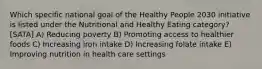 Which specific national goal of the Healthy People 2030 initiative is listed under the Nutritional and Healthy Eating category? [SATA] A) Reducing poverty B) Promoting access to healthier foods C) Increasing iron intake D) Increasing folate intake E) Improving nutrition in health care settings