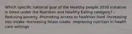 Which specific national goal of the Healthy people 2030 initiative is listed under the Nutrition and Healthy Eating category? -Reducing poverty -Promoting access to healthier food -Increasing iron intake -Increasing folate intake -Improving nutrition in health care settings