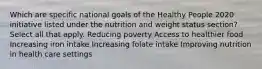 Which are specific national goals of the Healthy People 2020 initiative listed under the nutrition and weight status section? Select all that apply. Reducing poverty Access to healthier food Increasing iron intake Increasing folate intake Improving nutrition in health care settings