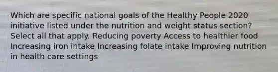 Which are specific national goals of the Healthy People 2020 initiative listed under the nutrition and weight status section? Select all that apply. Reducing poverty Access to healthier food Increasing iron intake Increasing folate intake Improving nutrition in health care settings