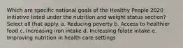 Which are specific national goals of the Healthy People 2020 initiative listed under the nutrition and weight status section? Select all that apply. a. Reducing poverty b. Access to healthier food c. Increasing iron intake d. Increasing folate intake e. Improving nutrition in health care settings