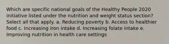 Which are specific national goals of the Healthy People 2020 initiative listed under the nutrition and weight status section? Select all that apply. a. Reducing poverty b. Access to healthier food c. Increasing iron intake d. Increasing folate intake e. Improving nutrition in health care settings