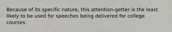 Because of its specific nature, this attention-getter is the least likely to be used for speeches being delivered for college courses.