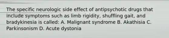 The specific neurologic side effect of antipsychotic drugs that include symptoms such as limb rigidity, shuffling gait, and bradykinesia is called: A. Malignant syndrome B. Akathisia C. Parkinsonism D. Acute dystonia