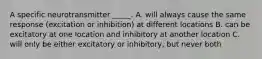 A specific neurotransmitter _____. A. will always cause the same response (excitation or inhibition) at different locations B. can be excitatory at one location and inhibitory at another location C. will only be either excitatory or inhibitory, but never both