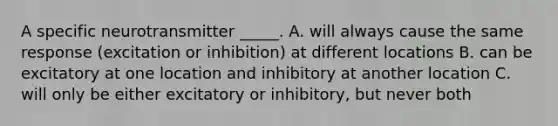 A specific neurotransmitter _____. A. will always cause the same response (excitation or inhibition) at different locations B. can be excitatory at one location and inhibitory at another location C. will only be either excitatory or inhibitory, but never both