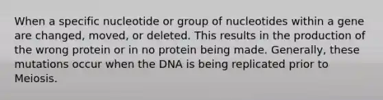 When a specific nucleotide or group of nucleotides within a gene are changed, moved, or deleted. This results in the production of the wrong protein or in no protein being made. Generally, these mutations occur when the DNA is being replicated prior to Meiosis.