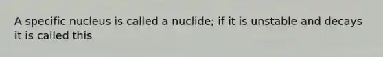 A specific nucleus is called a nuclide; if it is unstable and decays it is called this