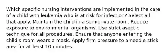 Which specific nursing interventions are implemented in the care of a child with leukemia who is at risk for infection? Select all that apply. Maintain the child in a semiprivate room. Reduce exposure to environmental organisms. Use strict aseptic technique for all procedures. Ensure that anyone entering the child's room wears a mask. Apply firm pressure to a needle-stick area for at least 10 minutes.