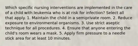 Which specific nursing interventions are implemented in the care of a child with leukemia who is at risk for infection? Select all that apply. 1. Maintain the child in a semiprivate room. 2. Reduce exposure to environmental organisms. 3. Use strict aseptic technique for all procedures. 4. Ensure that anyone entering the child's room wears a mask. 5. Apply firm pressure to a needle stick area for at least 10 minutes.