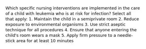 Which specific nursing interventions are implemented in the care of a child with leukemia who is at risk for infection? Select all that apply: 1. Maintain the child in a semiprivate room 2. Reduce exposure to environmental organisms 3. Use strict aseptic technique for all procedures 4. Ensure that anyone entering the child's room wears a mask 5. Apply firm pressure to a needle-stick area for at least 10 minutes