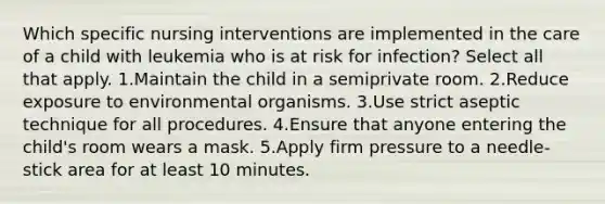 Which specific nursing interventions are implemented in the care of a child with leukemia who is at risk for infection? Select all that apply. 1.Maintain the child in a semiprivate room. 2.Reduce exposure to environmental organisms. 3.Use strict aseptic technique for all procedures. 4.Ensure that anyone entering the child's room wears a mask. 5.Apply firm pressure to a needle-stick area for at least 10 minutes.