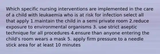 Which specific nursing interventions are implemented in the care of a child with leukaemia who is at risk for infection select all that apply 1.maintain the child in a semi private room 2.reduce exposure to environmental organisms 3. use strict aseptic technique for all procedures 4.ensure than anyone entering the child's room wears a mask 5. apply firm pressure to a needle stick area for at least 10 minutes