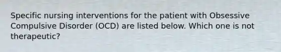 Specific nursing interventions for the patient with Obsessive Compulsive Disorder (OCD) are listed below. Which one is not therapeutic?