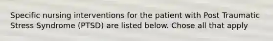 Specific nursing interventions for the patient with Post Traumatic Stress Syndrome (PTSD) are listed below. Chose all that apply