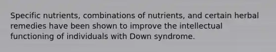 Specific nutrients, combinations of nutrients, and certain herbal remedies have been shown to improve the intellectual functioning of individuals with Down syndrome.