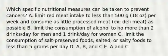 Which specific nutritional measures can be taken to prevent cancers? A. limit red meat intake to less than 500 g (18 oz) per week and consume as little processed meat (ex: deli meat) as possible B. limit the consumption of alcohol to no more than 2 drinks/day for men and 1 drink/day for women C. limit the consumption of salt-preserved foods, salted, or salty foods to less than 5 grams per day D. A, B, and C E. A and C