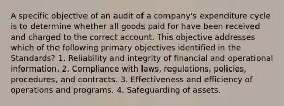 A specific objective of an audit of a company's expenditure cycle is to determine whether all goods paid for have been received and charged to the correct account. This objective addresses which of the following primary objectives identified in the Standards? 1. Reliability and integrity of financial and operational information. 2. Compliance with laws, regulations, policies, procedures, and contracts. 3. Effectiveness and efficiency of operations and programs. 4. Safeguarding of assets.