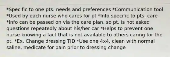 *Specific to one pts. needs and preferences *Communication tool *Used by each nurse who cares for pt *Info specific to pts. care *Info can be passed on via the care plan, so pt. is not asked questions repeatedly about his/her car *Helps to prevent one nurse knowing a fact that is not available to others caring for the pt. *Ex. Change dressing TID *Use one 4x4, clean with normal saline, medicate for pain prior to dressing change