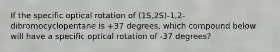 If the specific optical rotation of (1S,2S)-1,2-dibromocyclopentane is +37 degrees, which compound below will have a specific optical rotation of -37 degrees?