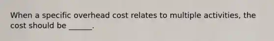 When a specific overhead cost relates to multiple activities, the cost should be ______.