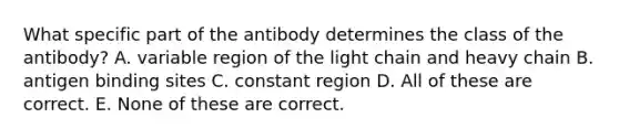 What specific part of the antibody determines the class of the antibody? A. variable region of the light chain and heavy chain B. antigen binding sites C. constant region D. All of these are correct. E. None of these are correct.