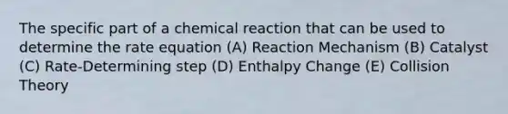 The specific part of a chemical reaction that can be used to determine the rate equation (A) Reaction Mechanism (B) Catalyst (C) Rate-Determining step (D) Enthalpy Change (E) Collision Theory