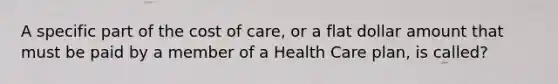 A specific part of the cost of care, or a flat dollar amount that must be paid by a member of a Health Care plan, is called?