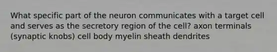 What specific part of the neuron communicates with a target cell and serves as the secretory region of the cell? axon terminals (synaptic knobs) cell body myelin sheath dendrites