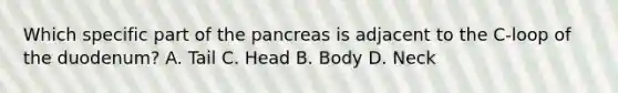 Which specific part of the pancreas is adjacent to the C-loop of the duodenum? A. Tail C. Head B. Body D. Neck