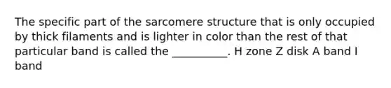 The specific part of the sarcomere structure that is only occupied by thick filaments and is lighter in color than the rest of that particular band is called the __________. H zone Z disk A band I band