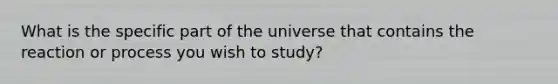 What is the specific part of the universe that contains the reaction or process you wish to study?