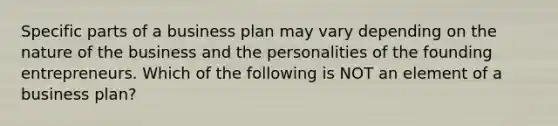 Specific parts of a business plan may vary depending on the nature of the business and the personalities of the founding entrepreneurs. Which of the following is NOT an element of a business plan?