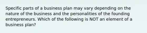 Specific parts of a business plan may vary depending on the nature of the business and the personalities of the founding entrepreneurs. Which of the following is NOT an element of a business​ plan?