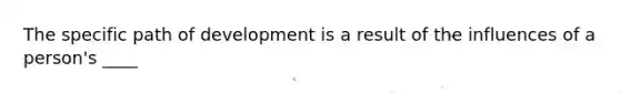 The specific path of development is a result of the influences of a person's ____