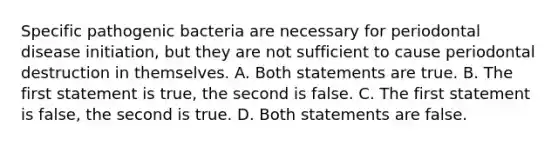 Specific pathogenic bacteria are necessary for periodontal disease initiation, but they are not sufficient to cause periodontal destruction in themselves. A. Both statements are true. B. The first statement is true, the second is false. C. The first statement is false, the second is true. D. Both statements are false.