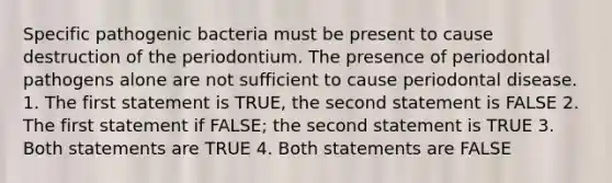 Specific pathogenic bacteria must be present to cause destruction of the periodontium. The presence of periodontal pathogens alone are not sufficient to cause periodontal disease. 1. The first statement is TRUE, the second statement is FALSE 2. The first statement if FALSE; the second statement is TRUE 3. Both statements are TRUE 4. Both statements are FALSE