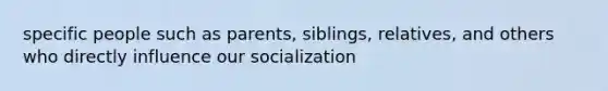 specific people such as parents, siblings, relatives, and others who directly influence our socialization