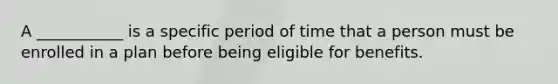 A ___________ is a specific period of time that a person must be enrolled in a plan before being eligible for benefits.