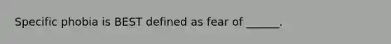 Specific phobia is BEST defined as fear of ______.