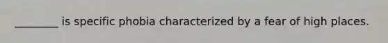 ________ is specific phobia characterized by a fear of high places.