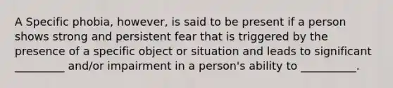 A Specific phobia, however, is said to be present if a person shows strong and persistent fear that is triggered by the presence of a specific object or situation and leads to significant _________ and/or impairment in a person's ability to __________.