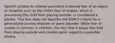 Specific phobia An intense persistent irrational fear of an object or situation such as the child's fear of snakes, which is preventing the child from playing outside, is considered a phobia. This fear does not describe the DSM-5 criteria for a generalized anxiety disorder or panic disorder. While fear of snakes is common in children, the fact that it keeps the child from playing outside and creates panic supports a possible phobia.