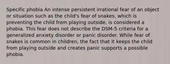 Specific phobia An intense persistent irrational fear of an object or situation such as the child's fear of snakes, which is preventing the child from playing outside, is considered a phobia. This fear does not describe the DSM-5 criteria for a generalized anxiety disorder or panic disorder. While fear of snakes is common in children, the fact that it keeps the child from playing outside and creates panic supports a possible phobia.