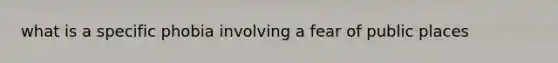 what is a specific phobia involving a fear of public places