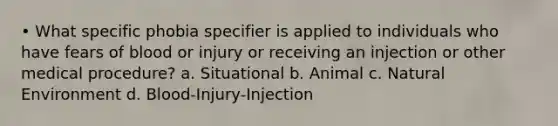 • What specific phobia specifier is applied to individuals who have fears of blood or injury or receiving an injection or other medical procedure? a. Situational b. Animal c. Natural Environment d. Blood-Injury-Injection