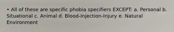 • All of these are specific phobia specifiers EXCEPT: a. Personal b. Situational c. Animal d. Blood-Injection-Injury e. Natural Environment